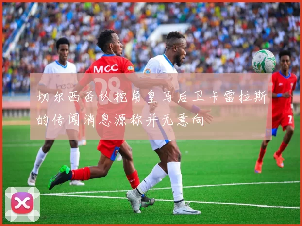 切尔西否认挖角皇马后卫卡雷拉斯的传闻消息源称并无意向