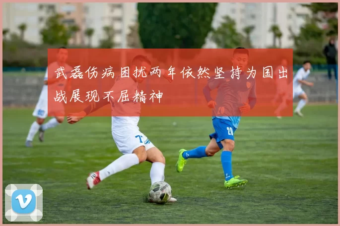 武磊伤病困扰两年依然坚持为国出战展现不屈精神