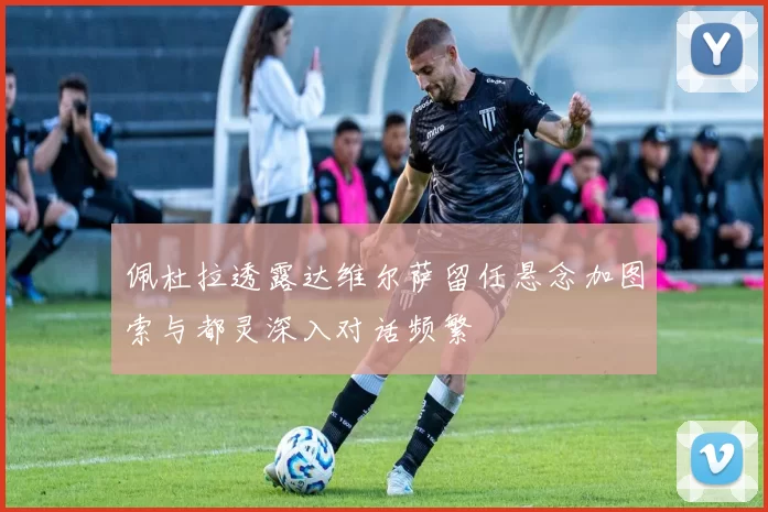 佩杜拉透露达维尔萨留任悬念加图索与都灵深入对话频繁
