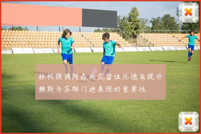 林帕强调阿森纳应留住厄德高提升赖斯与苏维门迪表现的重要性