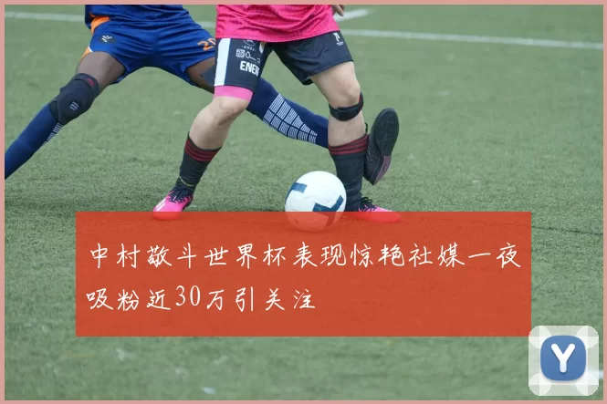 中村敬斗世界杯表现惊艳社媒一夜吸粉近30万引关注