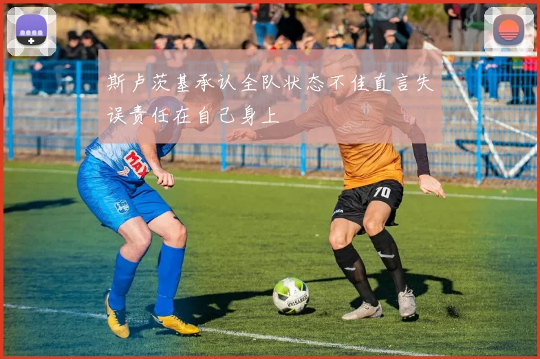斯卢茨基承认全队状态不佳直言失误责任在自己身上