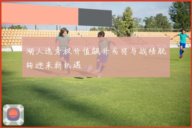 湖人选秀权价值飙升或将与战绩脱钩迎来新机遇