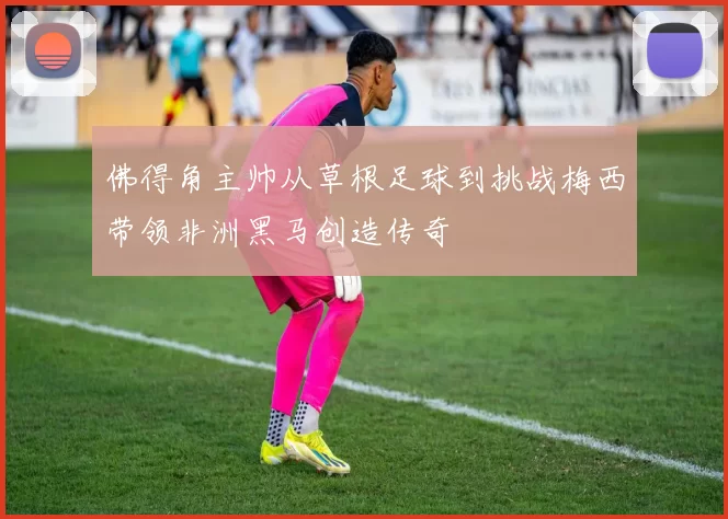 佛得角主帅从草根足球到挑战梅西带领非洲黑马创造传奇