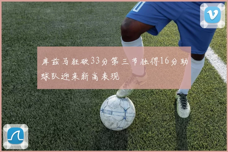 库兹马狂砍33分第三节独得16分助球队迎来新高表现
