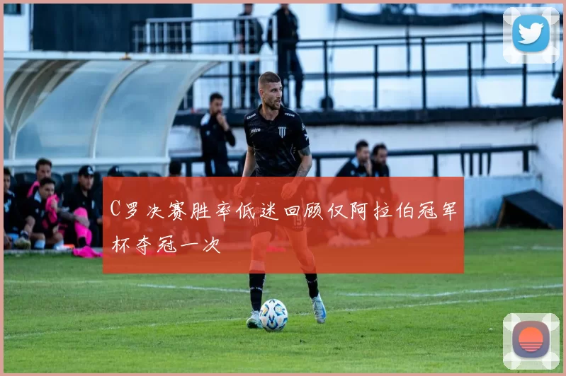 C罗决赛胜率低迷回顾仅阿拉伯冠军杯夺冠一次