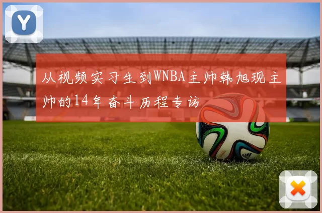 从视频实习生到WNBA主帅韩旭现主帅的14年奋斗历程专访