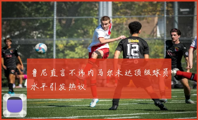鲁尼直言不讳内马尔未达顶级球员水平引发热议