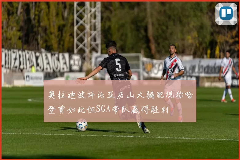 奥拉迪波评论亚历山大骗犯规称哈登曾如此但SGA带队赢得胜利