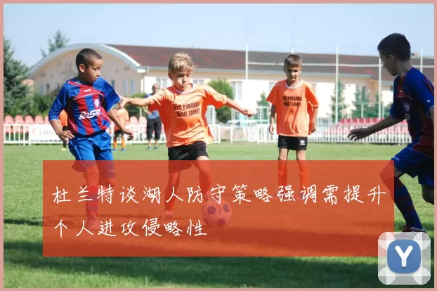 杜兰特谈湖人防守策略强调需提升个人进攻侵略性