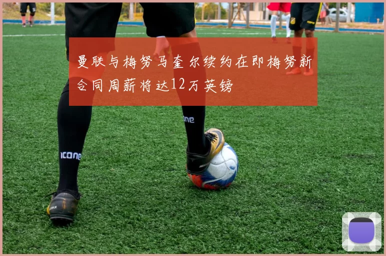 曼联与梅努马奎尔续约在即梅努新合同周薪将达12万英镑
