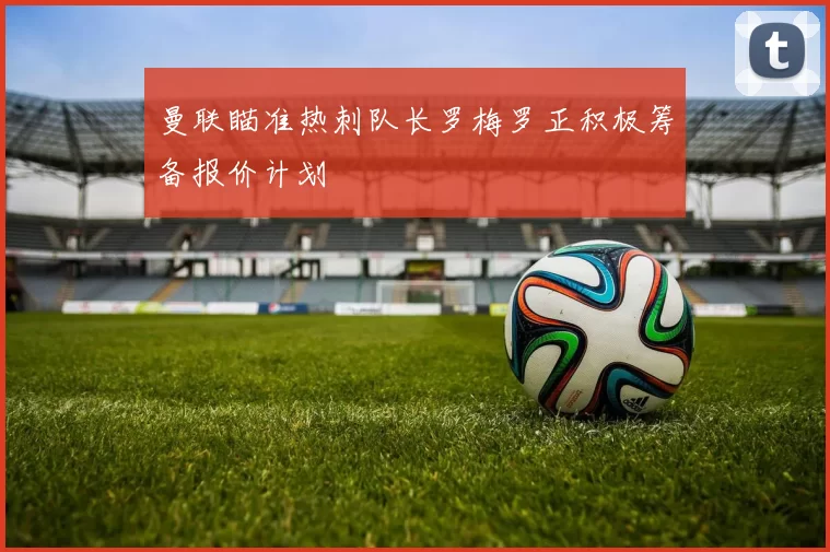 曼联瞄准热刺队长罗梅罗正积极筹备报价计划