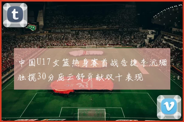 中国U17女篮热身赛首战告捷李沅珊独揽30分庞云舒贡献双十表现