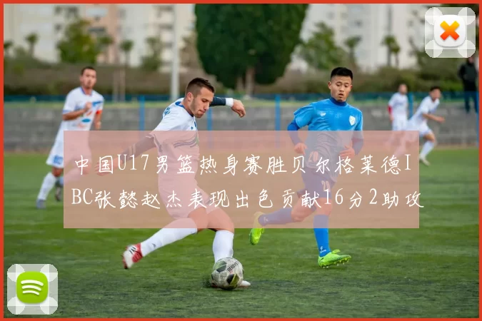 中国U17男篮热身赛胜贝尔格莱德IBC张懿赵杰表现出色贡献16分2助攻2抢断